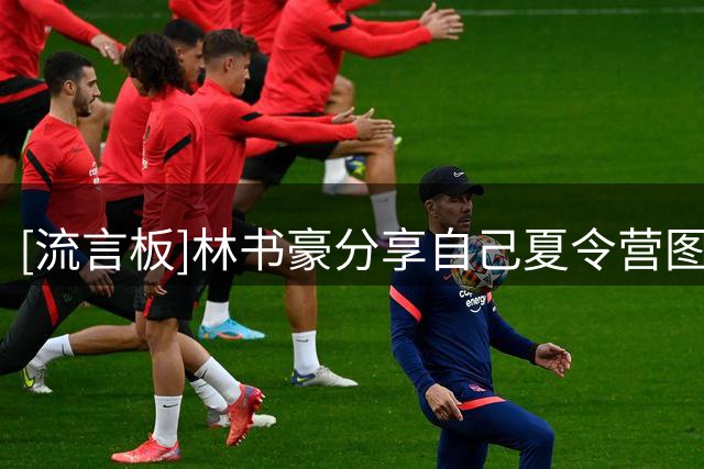 [流言板]林书豪分享自己夏令营图集：一起度过一个精彩好玩的暑假
